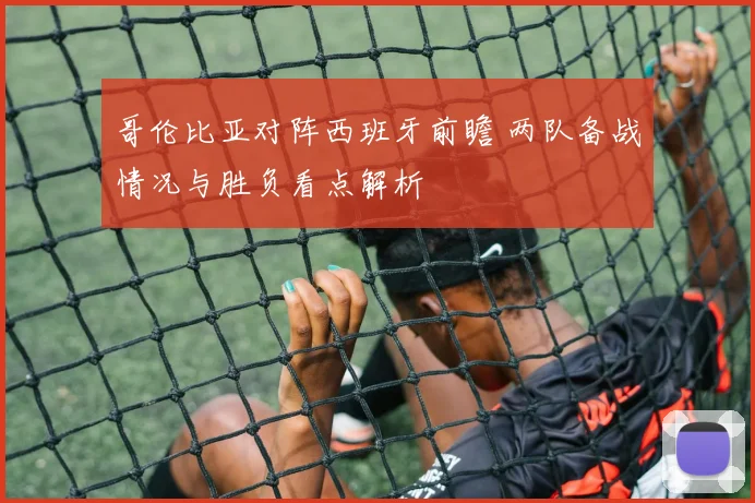 哥伦比亚对阵西班牙前瞻 两队备战情况与胜负看点解析