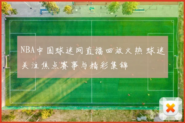 NBA中国球迷网直播回放火热 球迷关注焦点赛事与精彩集锦