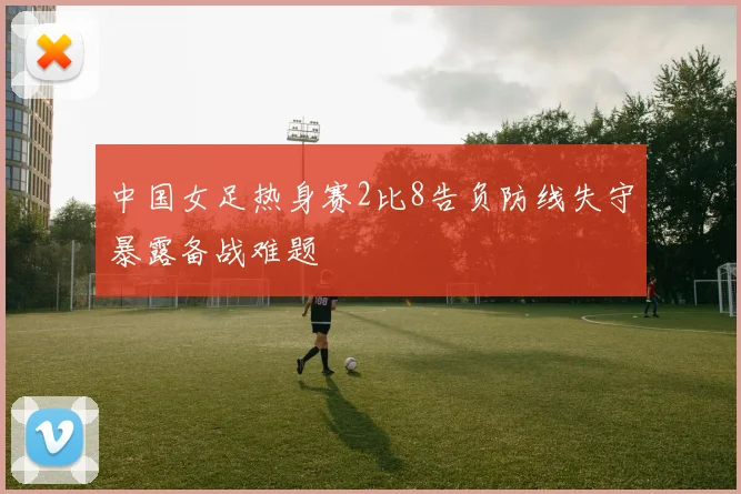 中国女足热身赛2比8告负防线失守暴露备战难题