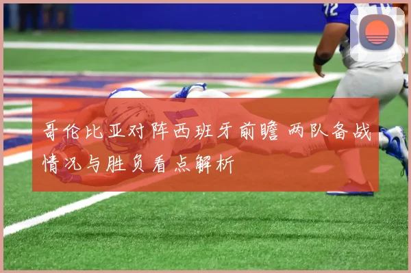 哥伦比亚对阵西班牙前瞻 两队备战情况与胜负看点解析