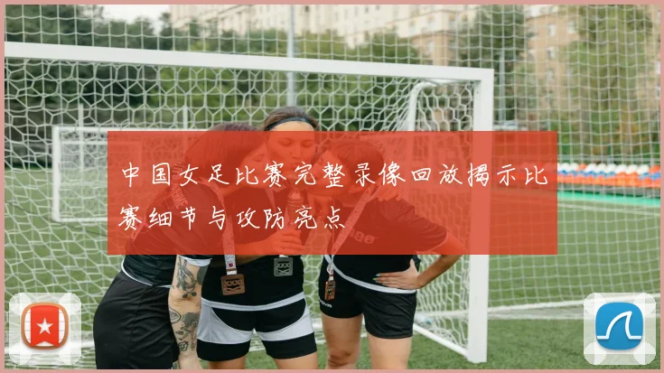 中国女足比赛完整录像回放揭示比赛细节与攻防亮点