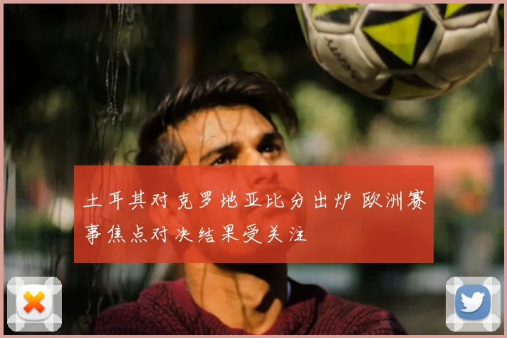 土耳其对克罗地亚比分出炉 欧洲赛事焦点对决结果受关注
