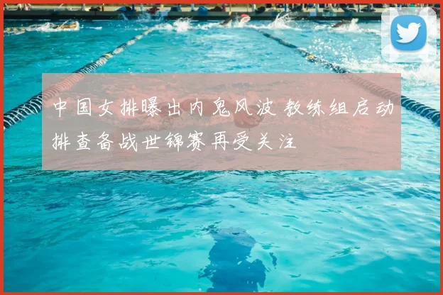 中国女排曝出内鬼风波 教练组启动排查备战世锦赛再受关注