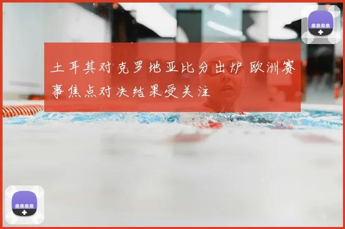 土耳其对克罗地亚比分出炉 欧洲赛事焦点对决结果受关注