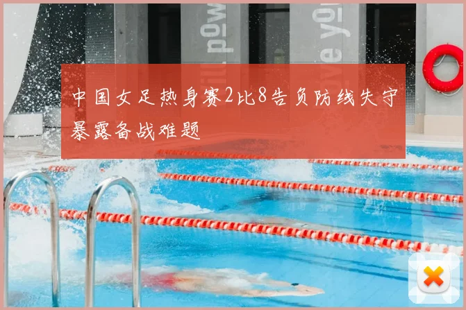 中国女足热身赛2比8告负防线失守暴露备战难题