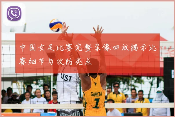 中国女足比赛完整录像回放揭示比赛细节与攻防亮点